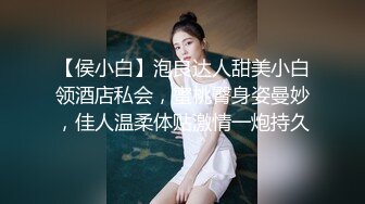 【侯小白】泡良达人甜美小白领酒店私会，蜜桃臀身姿曼妙，佳人温柔体贴激情一炮持久