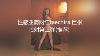 性感亚裔网红taechira 巨根喷射第二弹(推荐) 