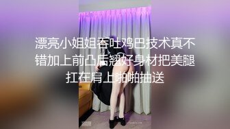 漂亮小姐姐吞吐鸡巴技术真不错加上前凸后翘好身材把美腿扛在肩上啪啪抽送