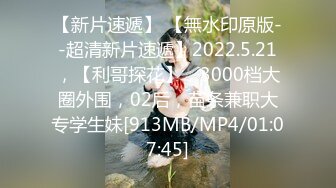 【新片速遞】 【無水印原版--超清新片速遞】2022.5.21，【利哥探花】，3000档大圈外围，02后，苗条兼职大专学生妹[913MB/MP4/01:07:45]