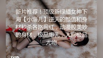 新片推荐！顶级新绿播女神下海【小渔儿】逆天的颜值和身材秒杀各路网红，动漫般美妙的身材，极品爆乳，人间极品尤物