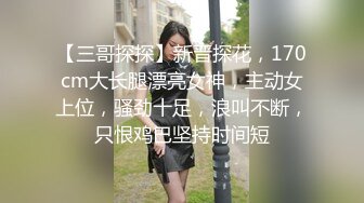 【三哥探探】新晋探花，170cm大长腿漂亮女神，主动女上位，骚劲十足，浪叫不断，只恨鸡巴坚持时间短