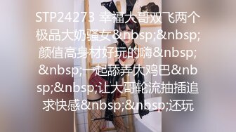 STP24273 幸福大哥双飞两个极品大奶骚女&nbsp;&nbsp;颜值高身材好玩的嗨&nbsp;&nbsp;一起舔弄大鸡巴&nbsp;&nbsp;让大哥轮流抽插追求快感&nbsp;&nbsp;还玩