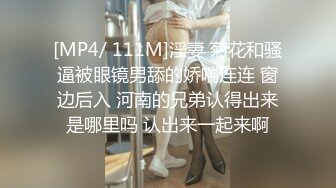 [MP4/ 111M]淫妻 菊花和骚逼被眼镜男舔的娇喘连连 窗边后入 河南的兄弟认得出来是哪里吗 认出来一起来啊