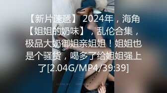 【新片速遞】 2024年，海角【姐姐的奶味】，乱伦合集，极品大奶御姐亲姐姐！姐姐也是个骚货，喝多了给姐姐强上了[2.04G/MP4/39:39]