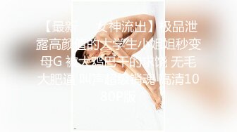 【最新❤️女神流出】极品泄露高颜值的大学生小姐姐秒变母G 被大鸡巴干的求饶 无毛大肥逼 叫声超级销魂 高清1080P版