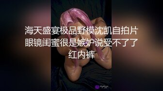 海天盛宴极品野模沈凯自拍片眼镜闺蜜很是嫉妒说受不了了红内裤