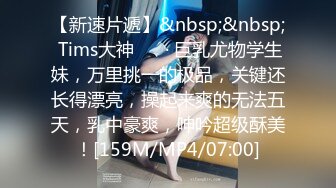 【新速片遞】&nbsp;&nbsp; Tims大神 ❤️· 巨乳尤物学生妹，万里挑一的极品，关键还长得漂亮，操起来爽的无法五天，乳中豪爽，呻吟超级酥美！[159M/MP4/07:00]