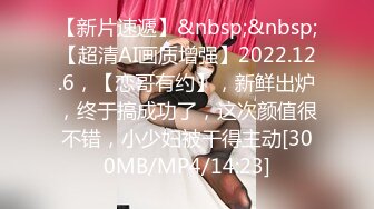 【新片速遞】&nbsp;&nbsp;【超清AI画质增强】2022.12.6，【恋哥有约】，新鲜出炉，终于搞成功了，这次颜值很不错，小少妇被干得主动[300MB/MP4/14:23]