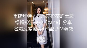 重磅炸弹！开玛莎拉蒂的土豪绿帽控淫妻控【zane】分享名媛反差骚妻4P淫乱SM调教