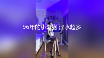 96年的小母狗 淫水超多