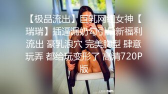 【极品流出】巨乳网红女神【瑞瑞】插逼漏奶勾引最新福利流出 豪乳浪穴 完美胸型 肆意玩弄 都给玩变形了 高清720P版