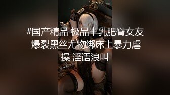 #国产精品 极品丰乳肥臀女友 爆裂黑丝尤物绑床上暴力虐操 淫语浪叫