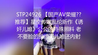 STP24926 【国产AV荣耀??推荐】星空传媒乱伦新作《诱奸儿媳》公公的特殊照料 老不要脸的操漂亮儿媳还内射