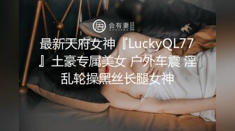 最新天府女神『LuckyQL77』土豪专属美女 户外车震 淫乱轮操黑丝长腿女神