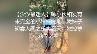 【汐汐最迷人】帅小伙和发育未完全的小妹妹啪啪，嫩妹子初尝人间之乐爽翻天，嫩控萝莉控必看