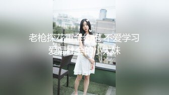 老枪探花重金约炮 不爱学习爱混社会的小太妹