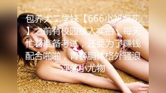 包养大二学妹【666小祁探花】之前有校园接人实拍，每天忙着准备考试，还要为了赚钱配合啪啪，青春胴体格外骚浪淫荡小尤物