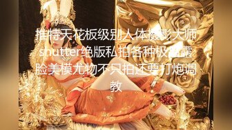 推特天花板级别人体摄影大师shutter绝版私拍各种极品露脸美模尤物不只拍还要打炮调教