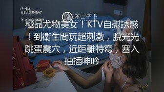 極品尤物美女！KTV自慰誘惑！到衛生間玩超刺激，脫光光跳蛋震穴，近距離特寫，塞入抽插呻吟