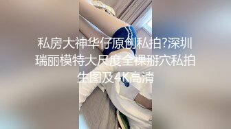 私房大神华仔原创私拍?深圳瑞丽模特大尺度全裸掰穴私拍生图及4K高清