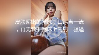 皮肤超嫩的学妹，口活直一流，再无套推倒床上内射一骚逼