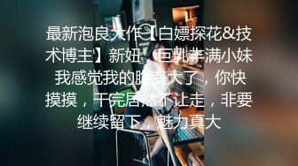 最新泡良大作【白嫖探花&技术博主】新妞，巨乳丰满小妹 我感觉我的胸变大了，你快摸摸，干完居然不让走，非要继续留下，魅力真大