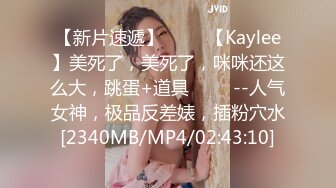 【新片速遞】 ✨✨✨【Kaylee】美死了，美死了，咪咪还这么大，跳蛋+道具 ✨✨✨--人气女神，极品反差婊，插粉穴水[2340MB/MP4/02:43:10]