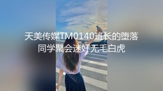 天美传媒TM0140班长的堕落同学聚会迷奸无毛白虎