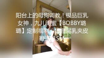 阳台上的母狗调教！极品巨乳女神，九儿闺蜜【BOBBY璐璐】定制福利，狐狸尾乳夹皮鞭道具SM