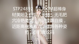 STP24892 【170CM超棒身材美妞】白皙大长腿，无毛肥穴冷艳美女，房间全裸自摸，近距离视角看穴，摆弄各种姿势，你们喜欢吗