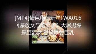 [MP4]情色剧情新作TWA016《豪放女与渣公子》大屌男爆操巨乳女 怒操爆射巨乳