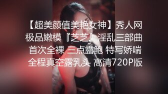 【超美颜值美艳女神】秀人网极品嫩模『芝芝』淫乱三部曲 首次全裸 三点露鲍 特写娇喘 全程真空露乳头 高清720P版