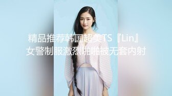 精品推荐韩国超美TS『Lin』女警制服激烈啪啪被无套内射