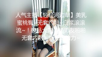 人气主播【轻轻河边草】美乳蜜桃臀~无套约啪~白浆滚滚流~！极品大胸，和男友啪啪无套内射，骚逼太给力~