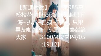 【新速片遞】 ⭐⭐⭐某985高校校花~【乐乐妹妹】兼职下海~扒穴~自摸~洗澡，只跟男友啪啪过，专属胴体奉献给大家⭐⭐⭐[3100MB/MP4/05:19:12]