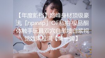 【年度新档】巅峰身材顶级豪乳「npxvip」OF私拍 极品酮体触手玩具双穴自慰喷白浆视觉效果拉满【第一弹】