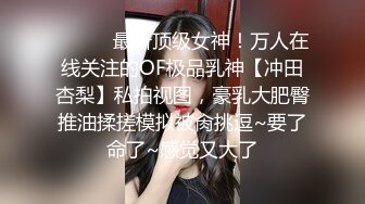 ❤️❤️最新顶级女神！万人在线关注的OF极品乳神【冲田杏梨】私拍视图，豪乳大肥臀推油揉搓模拟被肏挑逗~要了命了~感觉又大了