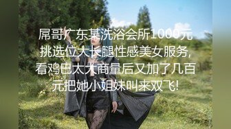 屌哥广东某洗浴会所1000元挑选位大长腿性感美女服务,看鸡巴太大商量后又加了几百元把她小姐妹叫来双飞!