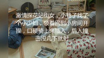 激情探花站街女，小巷子找了个小少妇，领着回到小房间开操，口硬骑上来插入，后入撞击没几下就射