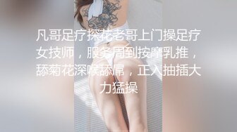 凡哥足疗探花老哥上门操足疗女技师，服务周到按摩乳推，舔菊花深喉舔屌，正入抽插大力猛操