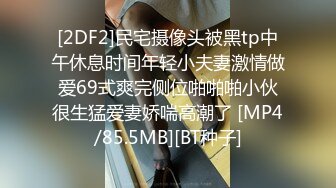 [2DF2]民宅摄像头被黑tp中午休息时间年轻小夫妻激情做爱69式爽完侧位啪啪啪小伙很生猛爱妻娇喘高潮了 [MP4/85.5MB][BT种子]