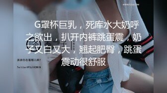 ❤G罩杯巨乳，死库水大奶呼之欲出，扒开内裤跳蛋震，奶子又白又大，翘起肥臀，跳蛋震动很舒服