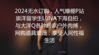 2024无水订购，人气爆棚P站崇洋留学生LUNA下海自拍，与大洋Q各种居家户外肉搏，网购道具紫薇，享受人间性福生活