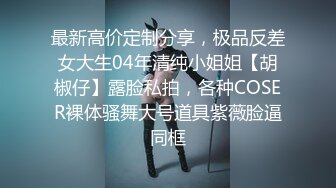 最新高价定制分享，极品反差女大生04年清纯小姐姐【胡椒仔】露脸私拍，各种COSER裸体骚舞大号道具紫薇脸逼同框