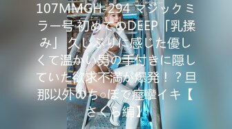 107MMGH-294 マジックミラー号 初めてのDEEP「乳揉み」 久しぶりに感じた優しくて温かい男の手付きに隠していた欲求不満が爆発！？旦那以外のち○ぽで痙攣イキ【さくら編】