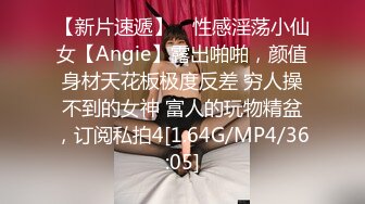 【新片速遞】 ⚡性感淫荡小仙女【Angie】露出啪啪，颜值身材天花板极度反差 穷人操不到的女神 富人的玩物精盆，订阅私拍4[1.64G/MP4/36:05]